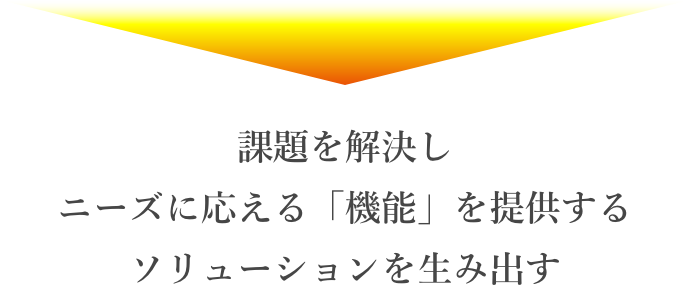 課題を解決し ニーズに応える「機能」を提供する ソリューションを生み出す